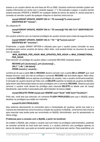 ______________________________________________________________________________________________
Curso Técnico em Informática 87 Modelagem, projeto e gestão de banco de dados
acesso a um usuário dentro de uma faixa de IPs ou DNS. Usuários anônimos também podem ser
criados informando um nome com o caracter espaço (" "). No exemplo a seguir, o usuário remoto
poderá executar UPDATE e INSERT em qualquer tabela do banco de dados rh, sendo possível a
conexão ao servidor a partir de qualquer máquina no domínio cimol.com.br:
mysql>GRANT UPDATE, INSERT ON rh.* TO remoto@"%.cimol.com.br"
IDENTIFIED BY "remoto";
Ou utilizando IP:
mysql>GRANT UPDATE, INSERT ON rh.* TO remoto@"192.168.13.%" IDENTIFIED BY
"remoto";
Um usuário anônimo com os mesmos privilégios do usuário remoto seria criado da seguinte forma:
mysql>GRANT UPDATE, INSERT ON rh.* TO " "@"%cimol.com.br"
IDENTIFIED BY "anonimo";
Finalmente, a opção GRANT OPTION é utilizada para que o usuário possa conceder os seus
privilégios para outros usuários do banco. Além disto, você poderá limitar os recursos do usuário
com as opções
MAX_QUERIES_PER_HOUR, MAX_UPDATES_PER_HOUR ou MAX_CONNECTIONS_
PER_HOUR.
Para remover um privilégio do usuário utilize o comando REVOKE mostrado abaixo:
REVOKE priv [(colunas)] [, priv [(colunas)]] ...
ON {*.* | db.* | db.tabela}
FROM usuario [, usuario] ...
Lembre-se de que a parte ON do REVOKE deverá coincidir com a parte ON do GRANT que você
deseja remover, caso isto não se verifique o comando REVOKE não terá efeito algum. Além disto,
o comando REVOKE remove apenas os privilégios do usuário, mas o usuário continuará existindo.
A remoção do usuário deverá ser feita com umDELETE explícito na tabela de usuários do MySQL,
após terem sido Removidos todos os seus privilégios com o comando REVOKE. Observe que para
remover o usuário você deverá ter privilégio para executar DELETE na tabela user do mysql.
Geralmente, esta tarefa é executada pelo administrador do banco (root).
mysql>DELETE FROM mysql.user WHERE user="teste" AND host="localhost";
Feito isto, você terá que executar um comando FLUSH PRIVILEGES para que o MySQL possa
atualizar os privilégios que estão em memória.
mysql>FLUSH PRIVILEGES;
Aqui estamos descrevendo os comandos para a manipulação de usuários, sendo que esta é a
maneira de entendermos como funciona a criação de usuários no MySQL. Uma forma mais intuitiva
para executar esta tarefa pode ser encontrada no MySQL Administrator, que foi apresentado no
último artigo.
Problemas para a conexão com o MySQL a partir do localhost:
Ao instalar o MySQL são criados o usuário root com todos os privilégios (administrador), podendo
se conectar somente do host local sem senha, e o usuário anônimo com privilégios apenas no
banco de dados test, que pode se conectar apenas do host local sem senha. Para autentiticar um
 
