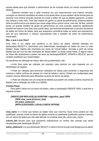______________________________________________________________________________________________
Curso Técnico em Informática 89 Modelagem, projeto e gestão de banco de dados
aquela tabela para que também a performance de tal consulta tenha um tempo razoavelmente
atraente.
Sabemos também que a cada momento em que reescrevemos uma mesma consulta,
conseguir os mesmos resultados de antes é uma tarefa séria, já que existem várias formas para se
escrever uma mesma consulta, levando em conta a ordem em que as tabelas aparecem, a ordem
dos campos e tudo mais. Tudo isso implica em ganho ou perda de performance. Estamos falando
tanto em performance que parece que nosso artigo tomou outros rumos, mas não. De fato, quando
temos um grande trabalho de ajuste de performance em uma consulta, podemos rapidamente
transformar esta em uma View, que a partir disso, permanecerá armazenada no servidor de bancos
de dados em forma de tabela, para que possamos consultá-la todas as vezes que precisarmos,
sem ter que reescrever a mesma, aproveitando todo o trabalho de refino de performance
supracitado.
Mas, o que é uma View?
Uma View é um objeto que pertence a um banco de dados, definida baseada em
declarações SELECT´s, retornando uma determinada visualização de dados de uma ou mais
tabelas. Esses objetos são chamados por vezes de “virtual tables”, formada a partir de outras
tabelas que por sua vez são chamadas de “based tables” ou ainda outras Views. E alguns casos,
as Views são atualizáveis e podem ser alvos de declaraçãoINSERT, UPDATE e DELETE, que na
verdade modificam sua “based tables”.
Os benefícios da utilização de Views, além dos já salientados, são:
 Uma View pode ser utilizada, por exemplo, para retornar um valor baseado em um
identificador de registro;
 Pode ser utilizada para promover restrições em dados para aumentar a segurança dos
mesmos e definir políticas de acesso em nível de tabela e coluna. Podem ser configurados para
mostrar colunas diferentes para diferentes usuários do banco de dados;
 Pode ser utilizada com um conjunto de tabelas que podem ser unidas a outros conjuntos de
tabelas com a utilização de JOIN´s ou UNION.
Criando Views
Para definir Views em um banco de dados, utilize a declaração CREATE VIEW, a qual tem a
seguinte sintaxe:
CREATE [OR REPLACE] [ALGORITHM = algorithm_type] VIEW
VIEW view_name [(column_list)]
AS select_statement
[WITH [CASCADED | LOCAL] CHECK OPTION]
view_name: é o nome que damos ao objeto View que criarmos. Esse nome poderá ser não
qualificado, quando criado no banco de dados corrente ou totalmente qualificado quando criarmos
em um banco de dados que não está definido no contexto atual (db_name.view_name).
column_list: recurso para que possamos sobrescrever os nomes das colunas que serão
recuperadas pela declaração SELECT;
select_statement: é a sua declaração SELECT e indica a forma na qual você deseja que os dados
 