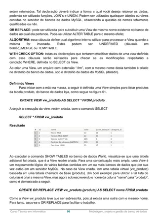 ______________________________________________________________________________________________
Curso Técnico em Informática 90 Modelagem, projeto e gestão de banco de dados
sejam retornados. Tal declaração deverá indicar a forma a qual você deseja retornar os dados,
podendo ser utilizado funções, JOIN´s e UNION. Podem ser utilizadas quaisquer tabelas ou views
contidas no servidor de bancos de dados MySQL, observando a questão de nomes totalmente
qualificados ou não.
OR REPLACE: pode ser utilizada para substituir uma View de mesmo nome existente no banco de
dados ao qual ela pertence. Pode-se utilizar ALTER TABLE para o mesmo efeito;
ALGORITHM: essa cláusula define qual algoritmo interno utilizar para processar a View quando a
mesma for invocada. Estes podem ser UNDEFINED (cláusula em
branco),MERGE ou TEMPTABLE.
WITH CHECK OPTION: todas as declarações que tentarem modificar dados de uma view definida
com essa cláusula serão revisadas para checar se as modificações respeitarão a
condição WHERE, definida no SELECT da View.
Ao criar uma View, um arquivo com extensão “.frm”, com o mesmo nome desta também é criado
no diretório do banco de dados, sob o diretório de dados do MySQL (datadir).
Definindo Views
Para iniciar com a mão na massa, a seguir é definida uma View simples para listar produtos
da tabela produto, do banco de dados loja, como segue na figura 01.
CREATE VIEW vw_produto AS SELECT * FROM produto
A seguir a execução da view, recém criada, com o comando SELECT
SELECT * FROM vw_produto
Resultado
Ao executar o comando SHOW TABLES no banco de dados World, visualiza-se que uma tabela
adicional foi criada, que é a View recém criada. Para uma conceituação mais ampla, uma View é
um mapeamento lógico de várias tabelas contidas em um ou mais bancos de dados que por sua
vez estão em um servidor MySQL. No caso da View criada, tem uma tabela virtual (vw_produto)
baseada em uma tabela chamada de base (produto). Um bom exemplo para utilizar a tal lista de
colunas é criar a mesma View, mas agora sobrescrevendo o nome da coluna “name” para “produto”,
como é demostrado a seguir.
CREATE OR REPLACE VIEW vw_produto (produto) AS SELECT nome FROM produto
Como a View vw_produto teve que ser sobrescrita, pois já existia uma outra com o mesmo nome.
Para tanto, usou-se o OR REPLACE para facilitar o trabalho.
 