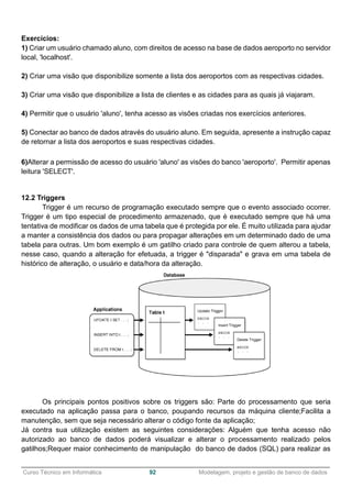 ______________________________________________________________________________________________
Curso Técnico em Informática 92 Modelagem, projeto e gestão de banco de dados
Exercícios:
1) Criar um usuário chamado aluno, com direitos de acesso na base de dados aeroporto no servidor
local, 'localhost'.
2) Criar uma visão que disponibilize somente a lista dos aeroportos com as respectivas cidades.
3) Criar uma visão que disponibilize a lista de clientes e as cidades para as quais já viajaram.
4) Permitir que o usuário 'aluno', tenha acesso as visões criadas nos exercícios anteriores.
5) Conectar ao banco de dados através do usuário aluno. Em seguida, apresente a instrução capaz
de retornar a lista dos aeroportos e suas respectivas cidades.
6)Alterar a permissão de acesso do usuário 'aluno' as visões do banco 'aeroporto'. Permitir apenas
leitura 'SELECT'.
12.2 Triggers
Trigger é um recurso de programação executado sempre que o evento associado ocorrer.
Trigger é um tipo especial de procedimento armazenado, que é executado sempre que há uma
tentativa de modificar os dados de uma tabela que é protegida por ele. É muito utilizada para ajudar
a manter a consistência dos dados ou para propagar alterações em um determinado dado de uma
tabela para outras. Um bom exemplo é um gatilho criado para controle de quem alterou a tabela,
nesse caso, quando a alteração for efetuada, a trigger é "disparada" e grava em uma tabela de
histórico de alteração, o usuário e data/hora da alteração.
Os principais pontos positivos sobre os triggers são: Parte do processamento que seria
executado na aplicação passa para o banco, poupando recursos da máquina cliente;Facilita a
manutenção, sem que seja necessário alterar o código fonte da aplicação;
Já contra sua utilização existem as seguintes considerações: Alguém que tenha acesso não
autorizado ao banco de dados poderá visualizar e alterar o processamento realizado pelos
gatilhos;Requer maior conhecimento de manipulação do banco de dados (SQL) para realizar as
 