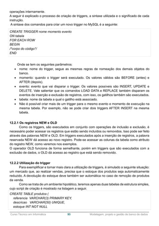 ______________________________________________________________________________________________
Curso Técnico em Informática 93 Modelagem, projeto e gestão de banco de dados
operações internamente.
A seguir é explicado o processo de criação de triggers, a sintaxe utilizada e o significado de cada
instrução.
A sintaxe dos comandos para criar um novo trigger no MySQL é a seguinte:
CREATE TRIGGER nome momento evento
ON tabela
FOR EACH ROW
BEGIN
/*corpo do código*/
END
Onde se tem os seguintes parâmetros:
 nome: nome do trigger, segue as mesmas regras de nomeação dos demais objetos do
banco.
 momento: quando o trigger será executado. Os valores válidos são BEFORE (antes) e
AFTER (depois).
 evento: evento que vai disparar o trigger. Os valores possíveis são INSERT, UPDATE e
DELETE. Vale salientar que os comandos LOAD DATA e REPLACE também disparam os
eventos de inserção e exclusão de registros, com isso, os gatilhos também são executados.
 tabela: nome da tabela a qual o gatilho está associado.
 Não é possível criar mais de um trigger para o mesmo evento e momento de execução na
mesma tabela. Por exemplo, não se pode criar dois triggers AFTER INSERT na mesma
tabela.
12.2.1 Os registros NEW e OLD
Como os triggers, são executados em conjunto com operações de inclusão e exclusão, é
necessário poder acessar os registros que estão sendo incluídos ou removidos. Isso pode ser feito
através das palavras NEW e OLD. Em triggers executados após a inserção de registros, a palavra
reservada NEW dá acesso ao novo registro. Pode-se acessar as colunas da tabela como atributo
do registro NEW, como veremos nos exemplos.
O operador OLD funciona de forma semelhante, porém em triggers que são executados com a
exclusão de dados, o OLD dá acesso ao registro que está sendo removido.
12.2.2 Utilização do trigger
Para exemplificar e tornar mais clara a utilização de triggers, é simulado a seguinte situação:
um mercado que, ao realizar vendas, precisa que o estoque dos produtos seja automaticamente
reduzido. A devolução do estoque deve também ser automática no caso de remoção de produtos
da venda.
Como se trata de um ambiente hipotético, teremos apenas duas tabelas de estrutura simples,
cujo script de criação é mostrado na listagem a seguir.
CREATE TABLE produtos (
referencia VARCHAR(3) PRIMARY KEY,
descricao VARCHAR(50) UNIQUE,
estoque INT NOT NULL
 