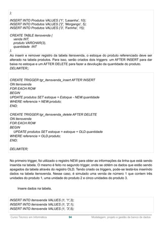 ______________________________________________________________________________________________
Curso Técnico em Informática 94 Modelagem, projeto e gestão de banco de dados
);
INSERT INTO Produtos VALUES ('1', 'Lasanha', 10);
INSERT INTO Produtos VALUES ('2', 'Morgango', 5);
INSERT INTO Produtos VALUES ('3', 'Farinha', 15);
CREATE TABLE itensvenda (
venda INT,
produto VARCHAR(3),
quantidade INT
);
Ao inserir e remover registro da tabela itensvenda, o estoque do produto referenciado deve ser
alterado na tabela produtos. Para isso, serão criados dois triggers: um AFTER INSERT para dar
baixa no estoque e um AFTER DELETE para fazer a devolução da quantidade do produto.
DELIMITER;;
CREATE TRIGGER tgr_itensvenda_insert AFTER INSERT
ON itensvenda
FOR EACH ROW
BEGIN
UPDATE produtos SET estoque = Estoque - NEW.quantidade
WHERE referencia = NEW.produto;
END;
CREATE TRIGGER tgr_itensvenda_delete AFTER DELETE
ON itensvenda
FOR EACH ROW
BEGIN
UPDATE produtos SET estoque = estoque + OLD.quantidade
WHERE referencia = OLD.produto;
END;
DELIMITER;
No primeiro trigger, foi utilizado o registro NEW para obter as informações da linha que está sendo
inserida na tabela. O mesmo é feito no segundo trigger, onde se obtém os dados que estão sendo
apagados da tabela através do registro OLD. Tendo criado os triggers, pode-se testá-los inserindo
dados na tabela itensvenda. Nesse caso, é simulado uma venda de número 1 que contem três
unidades do produto 1, uma unidade do produto 2 e cinco unidades do produto 3.
Insere dados na tabela.
INSERT INTO itensvenda VALUES (1, '1',3);
INSERT INTO itensvenda VALUES (1, '2',1);
INSERT INTO itensvenda VALUES (1, '3',5);
 