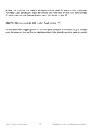 ______________________________________________________________________________________________
Curso Técnico em Informática 95 Modelagem, projeto e gestão de banco de dados
Nota-se que o estoque dos produtos foi corretamente reduzido, de acordo com as quantidades
"vendidas". Agora para testar o trigger da exclusão, será removido o produto 1 dos itens vendidos.
Com isso, o seu estoque deve ser alterado para o valor inicial, ou seja, 10.
DELETE FROM itensvenda WHERE venda = 1 AND produto = '1';
Em ambientes reais, triggers podem ser utilizados para operações mais complexas, por exemplo,
antes de vender um item, verificar se há estoque disponível e só então permitir a saída do produto.
 