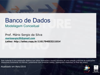 Banco de Dados
Modelagem Conceitual
Prof. Mário Sergio da Silva
mariosergio30@gmail.com
Lattes: http://lattes.cnpq.br/1161794053211014
Atualizado em Maio/2016
Este material é uma adaptação didática que utiliza ilustrações e textos retirados de uma seleção criteriosa de publicações
disponíveis livremente na internet, juntamente com conteúdo inédito. (bibliografia disponível no final dos slides)
 