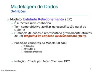 44
Prof. Mário Sergio
4
Modelagem de Dados
Definições:
 Modelo Entidade Relacionamento (ER)
 É a técnica mais conhecida
 Tem como objetivo auxiliar na especificação geral do
sistema
 O modelo de dados é representado graficamente através
de um Diagrama de Entidade-Relacionamento (DER).
 Principais conceitos do Modelo ER são:
 Entidades
 Atributos e
 Relacionamentos
 Notação: Criada por Peter Chen em 1976
 