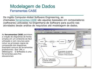 42
Modelagem de Dados
Ferramentas CASE
As ferramentas CASE permitem
a criação de diagramas de forma
simples em um ambiente de fácil
utilização e com recursos para
incluir as principais regras de
composição dos diagramas.
Exemplos comuns de ferramentas
profissionais: Star UML e
DBDesigner. O BrModelo é uma
ferramentas para fins
educacionais
Do inglês Computer-Aided Software Engineering, as
chamadas ferramentas CASE são aquelas baseadas em computadores
(softwares) utilizadas na Engenharia de Software para auxílio nas
atividades desde análise de requisitos até modelagem de dados.
 