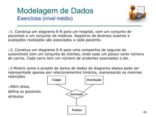 434343
1. Construa um diagrama E-R para um hospital, com um conjunto de
pacientes e um conjunto de médicos. Registros de diversos exames e
avaliações realizados são associados a cada paciente.
2. Construa um diagrama E-R para uma companhia de seguros de
automóveis com um conjunto de clientes, onde cada um possui certo número
de carros. Cada carro tem um número de acidentes associados a ele.
3 Mostre como o projeto de banco de dados do diagrama abaixo pode ser
representado apenas por relacionamentos binários, expressando as mesmas
restrições.
Além disso,
defina os possíveis
atributos
Modelagem de Dados
Exercícios (nível médio)
 