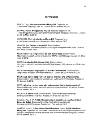 11
REFERÊNCIAS
BRAGA, Tiago. Introdução sobre o MongoDB. Disponível em:
< http://www.tiagobraga.com.br>. Acesso em 12 de Maio de 2012.
ESPAKE, Patrick. MongoDB do feijão a feijoada. Disponível em:
< http://blog.patrickespake.com/2010/03/09/mongodb-do-feijao-a-feijoada/ >. Acesso
em 19 de Maio de 2012.
HOROWITZ, Eliot. Introdução ao MongoDB. Disponível em>
< http://www.mongodb.org>. Acesso em: 08 de Maio de 2012.
LENNON, Joe. Explore o MongoDB. Disponível em:
<http://www.ibm.com/developerworks/br/library/os-mongodb4/index.html>. Acesso
em: 08 de Maio de 2012.
MSDN. Edições e componentes do SQL Server 2008. Disponível em:
http://msdn.microsoft.com/pt-br/library/ms144275(v=sql.100).aspx. Acesso em 31 de
maio de 2012.
MSDN. Introdução (SQL Server 2008). Disponível em:
http://msdn.microsoft.com/pt-br/library/bb500434(v=sql.100). Acesso em 31 de maio
de 2012.
MSDN. Introdução à linguagem C # e ao.NET Framework. Disponível em:
<http://msdn.microsoft.com/library/z1zx9t92>. Acesso em 29 de maio de 2012.
MSDN. SQL Server 2008 Full-Text Search: Internals and Enhancements.
Disponível em: http://msdn.microsoft.com/en-us/library/cc721269.aspx. Acesso em
31 de maio de 2012.
MSDN. Afinal de contas, o que são os bancos de dados de documentos?
Disponível em http://msdn.microsoft.com/pt-br/magazine/hh547103.aspx>. Acesso
em 24 de Maio de 2012.
MSDN. SQL Server 2008. Disponível em: <http://msdn.microsoft.com/pt-
br/library/bb418470(v=sql.10)>, Acesso em 30 de maio de 2012.
RANDAL, Paul S. P+R SQL: Recuperação de desastres e espelhamento de
banco de dados Disponível em <http://technet.microsoft.com/pt-
br/magazine/jj259764.aspx>. Acesso em 17 de Maio de 2012.
SANTOS, Hudson. Integrando o Oracle Database com o NoSQL Database
MongoDB. Disponível em http://www.profissionaloracle.com.br/gpo/artigo/banco-de-
dados/61-integrando-o-oracle-database-com-o-nosql-database-mongodb>. Acesso
em 18 de Maio de 2012.
 
