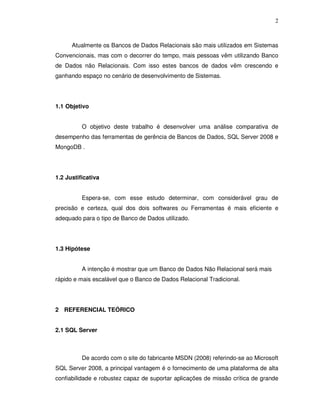 2
Atualmente os Bancos de Dados Relacionais são mais utilizados em Sistemas
Convencionais, mas com o decorrer do tempo, mais pessoas vêm utilizando Banco
de Dados não Relacionais. Com isso estes bancos de dados vêm crescendo e
ganhando espaço no cenário de desenvolvimento de Sistemas.
1.1 Objetivo
O objetivo deste trabalho é desenvolver uma análise comparativa de
desempenho das ferramentas de gerência de Bancos de Dados, SQL Server 2008 e
MongoDB .
1.2 Justificativa
Espera-se, com esse estudo determinar, com considerável grau de
precisão e certeza, qual dos dois softwares ou Ferramentas é mais eficiente e
adequado para o tipo de Banco de Dados utilizado.
1.3 Hipótese
A intenção é mostrar que um Banco de Dados Não Relacional será mais
rápido e mais escalável que o Banco de Dados Relacional Tradicional.
2 REFERENCIAL TEÓRICO
2.1 SQL Server
De acordo com o site do fabricante MSDN (2008) referindo-se ao Microsoft
SQL Server 2008, a principal vantagem é o fornecimento de uma plataforma de alta
confiabilidade e robustez capaz de suportar aplicações de missão crítica de grande
 