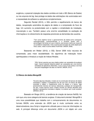 3
exigência, a possível criptação dos dados contidos em todo o BD (Banco de Dados)
ou nos arquivos de log. Isso protege os dados das solicitações não autorizadas sem
a necessidade de software ou aplicativos complementares.
Segundo Randal (2012), o SQL permite o espelhamento do banco de
dados, recuperação automática da página de dados e a compressão do fluxo de
logs. Um aumento na produtividade com a rapidez e simplicidade de instalação,
manutenção e uso. Também possui uma enorme versatilidade na aceitação de
informações e no oferecimento de respostas previsíveis as demandas dos usuários.
“Tem como objetivo tornar o gerenciamento de dados como autoajuste,
autoorganização, automanutenção e a fornecer quase zero a
porcentagem de tempo em que o sistema permanece inativo por causa de
um problema inesperado. Inclui suporte para formatos de mídia digital para
fotos, áudio, vídeo e outros dados multimídia” (MSDN, 2008).
Baseando em Weber (2012), o SQL Server 2008 inclui recursos de
compressão, para maior escalabilidade. Os algoritmos de indexação foram
aperfeiçoados e introduziu a noção de índices filtrados.
“SQL Server garante que seus dados podem ser acessados de qualquer
lugar, mesmo estando distante podem ser acessados por uma enorme
variedade de aplicativos diferentes, o que o torna muito prático e de fácil
uso para hospedagem de sites na internet” (MSDN, 2012).
2.2 Banco de dados MongoDB
“Durante algumas décadas, investiu-se na construção de bancos de dados
orientados a objetos. A perspectiva era de que com um banco de dados
orientado a objeto o mapeamento entre os dados e o banco, algo
extremamente oneroso em bancos relacionais, pudesse ser transparente.
De fato, muitos bancos foram criados durante as últimas décadas para
atender à perspectiva orientada a objetos, no entanto sem muito sucesso”
(BRAGA, 2012).
Baseado em Braga (2012), a tendência de criação de bancos NoSQL fez
com que uma nova categoria de bancos surgisse. O document-oriented MongoDB é
uma nova possibilidade que trabalha com o armazenamento de documentos no
formato BSON, uma extensão do JSON que é muito conhecido entre os
desenvolvedores Java Script e largamente utilizado para a troca de informações na
web. A principal diferença entre um documento JSON e um objeto em uma
 