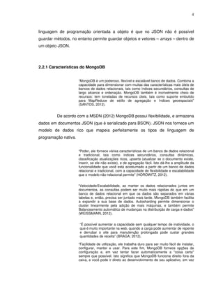 4
linguagem de programação orientada a objeto é que no JSON não é possível
guardar métodos, no entanto permite guardar objetos e vetores – arrays – dentro de
um objeto JSON.
2.2.1 Características do MongoDB
“MongoDB é um poderoso, flexível e escalável banco de dados. Combina a
capacidade para dimensionar com muitas das características mais úteis de
bancos de dados relacionais, tais como índices secundários, consultas de
largo alcance e ordenação. MongoDB também é incrivelmente cheio de
recursos: tem toneladas de recursos úteis, tais como suporte embutido
para MapReduce de estilo de agregação e índices geoespaciais”
(SANTOS, 2012).
De acordo com a MSDN (2012) MongoDB possui flexibilidade, e armazena
dados em documentos JSON (que é serializado para BSON). JSON nos fornece um
modelo de dados rico que mapeia perfeitamente os tipos de linguagem de
programação nativa.
“Poder, ele fornece várias características de um banco de dados relacional
e tradicional, tais como índices secundários, consultas dinâmicas,
classificação atualizações ricos, upserts (atualizar se o documento existe,
inserir, se ele não existe), e de agregação fácil. Isto dá-lhe a amplitude da
funcionalidade que você está acostumado a partir de um banco de dados
relacional e tradicional, com a capacidade de flexibilidade e escalabilidade
que o modelo não-relacional permite” (HOROWITZ, 2012).
“Velocidade/Escalabilidade, ao manter os dados relacionados juntos em
documentos, as consultas podem ser muito mais rápidas do que em um
banco de dados relacional em que os dados são separados em várias
tabelas e, então, precisa ser juntado mais tarde. MongoDB também facilita
a expandir a sua base de dados. Autosharding permite dimensionar o
cluster linearmente pela adição de mais máquinas, e também permite
Balanceamento automático de mudanças na distribuição de carga e dados”
(WEISSMANN, 2012).
“É possível aumentar a capacidade sem qualquer tempo de inatividade, o
que é muito importante na web, quando a carga pode aumentar de repente
e derrubar o site para manutenção prolongada pode custar grandes
quantidades de receita” (BRAGA, 2012).
“Facilidade de utilização, ele trabalha duro para ser muito fácil de instalar,
configurar, manter e usar. Para este fim, MongoDB fornece opções de
configuração e, em vez tentar fazer automaticamente a "coisa certa"
sempre que possível. Isto significa que MongoDB funciona direito fora da
caixa, e você pode ir direto ao desenvolvimento de seu aplicativo, em vez
 