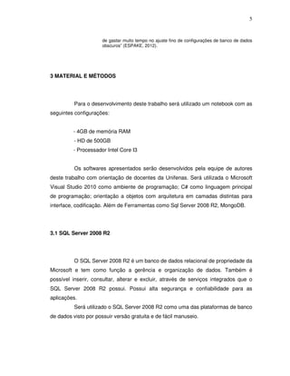 5
de gastar muito tempo no ajuste fino de configurações de banco de dados
obscuros” (ESPAKE, 2012).
3 MATERIAL E MÉTODOS
Para o desenvolvimento deste trabalho será utilizado um notebook com as
seguintes configurações:
- 4GB de memória RAM
- HD de 500GB
- Processador Intel Core I3
Os softwares apresentados serão desenvolvidos pela equipe de autores
deste trabalho com orientação de docentes da Unifenas. Será utilizada o Microsoft
Visual Studio 2010 como ambiente de programação; C# como linguagem principal
de programação; orientação a objetos com arquitetura em camadas distintas para
interface, codificação. Além de Ferramentas como Sql Server 2008 R2, MongoDB.
3.1 SQL Server 2008 R2
O SQL Server 2008 R2 é um banco de dados relacional de propriedade da
Microsoft e tem como função a gerência e organização de dados. Também é
possível inserir, consultar, alterar e excluir, através de serviços integrados que o
SQL Server 2008 R2 possui. Possui alta segurança e confiabilidade para as
aplicações.
Será utilizado o SQL Server 2008 R2 como uma das plataformas de banco
de dados visto por possuir versão gratuita e de fácil manuseio.
 
