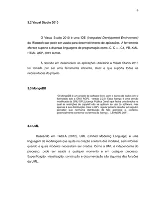 6
3.2 Visual Studio 2010
O Visual Studio 2010 é uma IDE (Integrated Development Environment)
da Microsoft que pode ser usada para desenvolvimento de aplicações. A ferramenta
oferece suporte a diversas linguagens de programação como: C, C++, C#, VB, XML,
HTML, ASP, entre outras.
A decisão em desenvolver as aplicações utilizando o Visual Studio 2010
foi tomada por ser uma ferramenta eficiente, atual e que suporta todas as
necessidades do projeto.
3.3 MongoDB
“O MongoDB é um projeto de software livre, com o banco de dados em si
licenciado sob a GNU AGPL versão 2.2.0. Essa licença é uma versão
modificada da GNU GPL(Licença Pública Geral) que fecha uma brecha na
qual as restrições de copyleft não se aplicam ao uso do software, mas
apenas à sua distribuição. Usar a GPL regular poderia resultar em alguém
perceber que nenhuma distribuição de fato acontece e, portanto,
potencialmente contornar os termos da licença”. (LENNON, 2011)
3.4 UML
Baseando em TACLA (2012), UML (Unified Modeling Language) é uma
linguagem de modelagem que ajuda na criação e leitura dos modelos, sem informar
quando e quais modelos necessitam ser criados. Como a UML é independente do
processo, pode ser usada a qualquer momento e em qualquer processo.
Especificação, visualização, construção e documentação são algumas das funções
da UML.
 