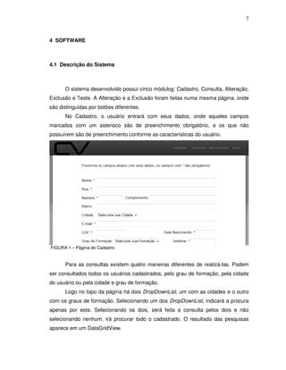 7
4 SOFTWARE
4.1 Descrição do Sistema
O sistema desenvolvido possui cinco módulos: Cadastro, Consulta, Alteração,
Exclusão e Teste. A Alteração e a Exclusão foram feitas numa mesma página, onde
são distinguidas por botões diferentes.
No Cadastro, o usuário entrará com seus dados, onde aqueles campos
marcados com um asterisco são de preenchimento obrigatório, e os que não
possuírem são de preenchimento conforme as características do usuário.
FIGURA 1 – Página de Cadastro
Para as consultas existem quatro maneiras diferentes de realizá-las. Podem
ser consultados todos os usuários cadastrados, pelo grau de formação, pela cidade
do usuário ou pela cidade e grau de formação.
Logo no topo da página há dois DropDownList, um com as cidades e o outro
com os graus de formação. Selecionando um dos DropDownList, indicará a procura
apenas por este. Selecionando os dois, será feita a consulta pelos dois e não
selecionando nenhum, irá procurar todo o cadastrado. O resultado das pesquisas
aparece em um DataGridView.
 