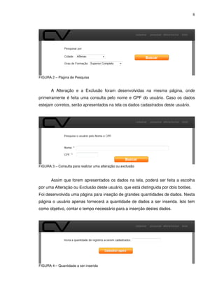 8
FIGURA 2 – Página de Pesquisa
A Alteração e a Exclusão foram desenvolvidas na mesma página, onde
primeiramente é feita uma consulta pelo nome e CPF do usuário. Caso os dados
estejam corretos, serão apresentados na tela os dados cadastrados deste usuário.
FIGURA 3 – Consulta para realizar uma alteração ou exclusão
Assim que forem apresentados os dados na tela, poderá ser feita a escolha
por uma Alteração ou Exclusão deste usuário, que está distinguida por dois botões.
Foi desenvolvida uma página para inseção de grandes quantidades de dados. Nesta
página o usuário apenas fornecerá a quantidade de dados a ser inserida. Isto tem
como objetivo, contar o tempo necessário para a inserção destes dados.
FIGURA 4 – Quantidade a ser inserida
 
