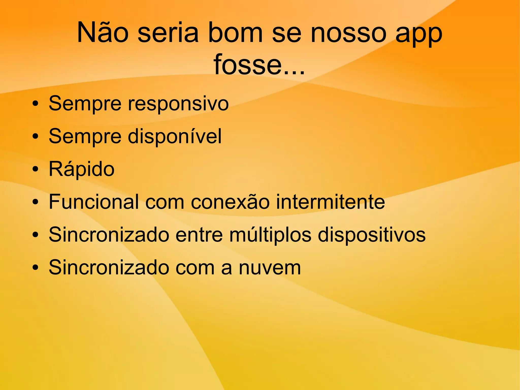 Não seria bom se nosso app
fosse...
● Sempre responsivo
● Sempre disponível
● Rápido
● Funcional com conexão intermitente
● Sincronizado entre múltiplos dispositivos
● Sincronizado com a nuvem
 