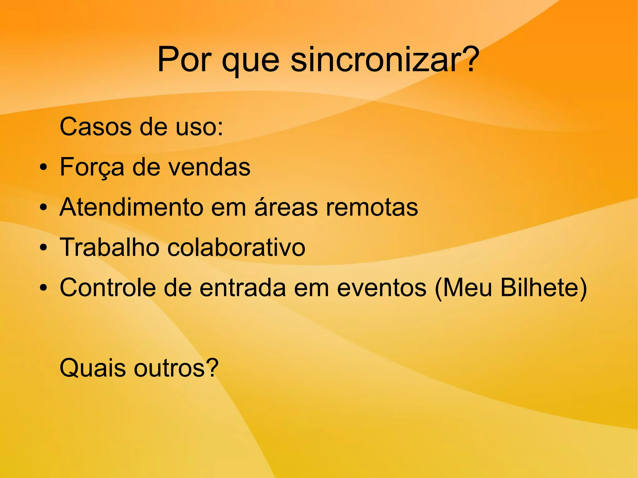 Por que sincronizar?
Casos de uso:
● Força de vendas
● Atendimento em áreas remotas
● Trabalho colaborativo
● Controle de entrada em eventos (Meu Bilhete)
Quais outros?
 