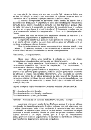 que uma coleção for referenciada em uma consulta OQL, devemos definir uma
variável de interação (é parecido com as variáveis de tupla que percorrem as tuplas
nas buscas da SQL), d em OQL que percorre cada objeto na coleção.
A consulta exemplificada irá selecionar certos objetos de acordo com a
cláusula where d.faculdade = 'Engenharia' e serão selecionados para o resultado da
consulta. Sendo assim o resultado da consulta é do tipo Bag<string> porque o tipo
de cada valor dnome é recuperado no resultado da consulta (embora o resultado
seja um set porque dnome é um atributo chave). É importante ressaltar que em
geral, uma consulta seria do tipo bag para select ... from ... e do tipo set para select
distinct.
Existem três tipos de opções para especificar variáveis de interação: d in
departamentos, departamentos d, departamentos as d.
É importante ressaltar que qualquer objeto persistente nomeado que se refira
a um objeto atômico (simples) ou a um objeto coleção pode ser utilizado como um
ponto de entrada para o banco de dados.
Uma consulta não precisa seguir necessariamente a estrutura select ... from
... where ... . Por exemplo, qualquer nome persistente por si mesmo é uma consulta,
e neste cado o resultado é uma referência a esse objeto persistente.
Por exemplo, Q1: departamentos;
Neste caso, retorna uma referência à coleção de todos os objetos
persistentes em departamentos, cujo tipo seja set <departamento>.
Caso um nome persistente departamentocc estivesse atribuído a um
departamento específico, tipo 'ciencia da computação'. Q1a: departamento; O
resultado seria „ciencia da computação‟.
Uma vez que o ponto de entrada é especificado, o resultado, o conceito de
expressão de caminho (path expression) pode ser utilizado para indicar o caminho
de atributos e objetos relacionados. Normalmente, uma expressão de caminho
inicia-se pelo nome de um objeto persistente ou pela variável de interação que
percorre os objetos individuais de uma coleção. Esse nome será acoplado por zero
ou mais nomes de relacionamentos ou nomes de atributos conectados utilizando-se
a notação de ponto.
Veja no exemplo a seguir, considerando um banco de dados UNIVERSIDADE:
Q2 : departamentocc.coordenador;
Q2a: departamentocc.coordenador.classificacao;
Q2b: departamentocc.possui_professores;
Fórmula 1 – Consulta de um banco de dados UNIVERSIDADE - exemplo
A primeira retorna um objeto do tipo Professor, porque é o tipo do atributo
coordenador da classe Departamento. O objeto professor que está relacionado com
o objeto Departamento cujo nome persistente é departamentocc pelo atributo
coordenador. A segunda é bem parecida, só que retorna classificação do objeto
Professor. A terceira expressão retorna um objeto do tipo set <Professor> mesmo
quando aplicada a um objeto simples, pois é o tipo do relacionamento
possui_professor da classe Departamento. O resultado vão ser todos os professores
que trabalham no Departamento ciencia da computação.
 