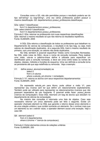 Consultas como a Q3, não são permitidas porque o resultado poderia ser do
tipo set<string> ou bag<string>, uma vez vários professores podem possuir a
mesma classificação. Q3: departamentocc.possui_professores.classificaçao;
Q3a: select f.classificacao
form f in departamentocc.possui_professores;
Q3b: select distinct f.classificacao
from f in departamentocc.possui_professores;
Fórmula 2: Q3a: retornar os professores com suas respectivas classificações
Q3b: retornar o mesmo resultado só que não retorna os resultados repetitivos.
Fonte: ELMASRI, 2005
A OQL Q3a retorna a classificação de todos os professores que trabalham no
Departamento de ciencia da computacao, o resultado é do tipo bag, ou seja, trará
valores de classificação duplicados. Já a segunda Q3b, trará o mesmo resultado da
primeira, com uma exceção, os valores não serão duplicados.
Na OQL também é possível especificar Visões como Consultas Nomeadas.
Na OQL visão (view da SQL), da-se o nome de consulta nomeada. Para realizar
uma visão, usa-se a palavra-chave define é utilizada para especificar um
identificador para a consulta nomeada, e deve ser único entre todos os nomes de
objetos, classes, métodos e funções do esquema. Uma vez definida a consulta torna
se persistente até que seja redefinida ou removida. Veja o exemplo:
V1: define possui_alunos(nomedepto) as
select s
from s in alunos
where s.estuda_em.dnome = nomedepto;
Fórmula 3: V1: retorna os alunos com seus respectivos departamamentos
Fonte: ELMASRI, 2005
Da expressão estuda_em para Aluno, pode utilizar a visão V1, para
representar seu inverso sem ter que definir um relacionamento explicitamente.
Também pode ser utilizado para representar os relacionamentos inversos que não
possuem expectativa de uso freqüente. É possível então fazer: possui_alunos
('ciencia da computação'). Essa OQL retornará um bag de alunos que estudam no
departamento de ciência da computação.
Na maioria das consultas é retornada uma lista de objetos. Caso seja
necessário retornar um único elemento pode ser feito o seguinte. Existe um
operador chamado element na OQL que garante o retorno desse único elemento e
de uma coleção unitária c que contém somente um elemento. Se c contiver mais que
um elemento ou se c estiver vazia, o operador element causa uma exceção. Veja o
caso Q6:
Q6 : element (select d
from d in departamentos
where d.dnome = ''ciencia da computacao);
Fórmula 4: Extrai elementos únicos de coleções unitárias
Fonte: ELMASRI, 200
 