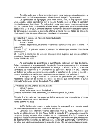 Considerando que o departamento é único para todos os departamentos, o
resultado será um único departamento. O resultado é do tipo d:Departamento.
Os operadores de agregação (min, max, count, sum, e avg) operam sobre
uma coleção. Esses operadores têm a mesma função, que em SQL. O operador
count retorna um tipo inteiro. Os outros (min, max, sum e avg) retornam o mesmo
tipo da coleção. Para compreender melhor esses operadores será mostrado duas
pesquisas a Q7 e a Q8. A primeira retorna o número de alunos que estudam 'ciencia
da computação', enquanto a segunda retorna a média mdc de todos os aluno de
nível superior que se especializam em ciencia da computacao.
Q7 : count (s in estuda_em ('ciencia da computacao'));
Q8 : avg (select s.mdc
from s in alunos
where s.especializa_em.dnome = 'ciencia da computação') and s.turma =
'superior');
Fórmula 5: q7 : A primeira retorna o número de alunos que estudam 'ciencia da
computação',
q8 : retorna a média mdc de todos os alunos de nível superior que se especializam
em ciencia da computacao.
Fonte: ELMASRI, 2005
As expressões de pertinência e quantificação retornam um tipo booleano.
Seja v um variável, c uma expressão de coleção, b uma expressão do tipo booleano
e e um elemento do tipo dos elementos da coleção c. Então : (e in c ) - retorna
verdadeiro se o elemento e for um membro da coleção c. (for all v in c:b) – retorna
verdadeiro se todos os elementos da coleção c satisfizerem b. (exists v in c:b) –
retorna verdadeiro se existir pelo menos um elemento em c que satisfaça b.
A situação a seguir ilustrará a condição de pertinência, por exemplo, é
necessário recuperar os nomes de todos os alunos que completaram o curso
chamado 'sistema de banco de dados I'. Veja a Q10:
Q10 : select s.nome.unome, s.nome.p.nome
from s in alunos
where 'sistema de banco de dados I' in
(select c.nome from c in s.disciplinas_cursadas.disciplinas.do_curso);
Fórmula 6: q10 : retornar os nomes de todos os alunos que completaram o curso
chamado 'sistema de banco de dados I'
Fonte: ELMASRI, 2005
A OQL Q10 mostra um modo mais simples de se especificar a clausula select
de consultas que retornam uma coleção de estruturas.
Consultas que retornam valores booleanos, true ou false. Assume-se que
exista um objeto jeremy do tipo Aluno. Então a consulta Q11, responde à seguinte
pergunta: “jeremy se especializa em ciencias da computaçao”. E a Q12, responde à
pergunta “Todos os alunos de ciência da computação são orientados por professores
do departamento de ciencia da computação”. Tando Q11 quanto Q12 retornam true
ou false, que são interpretados como resposta sim ou não para perguntas anteriores.
 