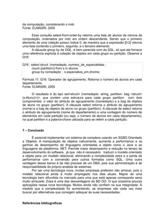da computação, considerando o mdc
Fonte: ELMASRI, 2005
Essa consulta select-from-order-by retorna uma lista de alunos de ciencia da
computação, ordenados por mdc em ordem descendente. Sendo que o primeiro
elemento de uma coleção possui índice 0, de maneira que a expressão [0:2] retorna
uma lista contendo o primeiro, segundo, e o terceiro elemento.
A cláusula group by da OQL, é bem parecida com da SQL, só que ela fornece
uma referência explícita à coleção de objetos em cada grupo ou partição. Observe a
Q16:
Q16 : select struct (nomedepto, numero_de_especialistas :
count (partition)) from s in alunos
group by nomedepto : s.especializa_em.dnome;
Fórmula 11: Q16: Operador de agrupamento. Retorna o número de alunos em cada
departamento
Fonte: ELMASRI, 2005
O resultado é do tipo set<struct> (nomedepto: string, partition: bag <struct>
(s:Aluno)>)>, que contém uma estrutura para cada grupo partition com dois
componentes: o valor do atributo de agrupamento (nomedepto) e a bag de objetos
de aluno no grupo (partition). A cláusula select retorna o atributo de agrupamento
(nome) e a bag de objetos de aluno no grupo (partition). A cláusula de select retorna
o atributo de agrupamento (nome do departamento) e uma contagem do número de
elementos em cada partição (ou seja, o número de alunos em cada departamento),
na qual partition é a palavra-chave utilizada para se referir a cada partição.
7 – Conclusão
É possível implementar um sistema de complexo usando um SGBD Orientado
a Objetos. A manipulação de objetos nativamente, aumenta a performance e os
ganhos de desempenho de linguagens orientadas a objeto como o Java e as
linguagens da plataforma .NET. Permite maior desempenho e redução no tempo de
desenvolvimento do software, já que não é necessário traduzir o modelo orientado
a objeto para um modelo relacional, eliminando a complexidade extra e a perda de
performance com a conversão para outros formatos como SQL. Uma outra
vantagem desse banco é de não precisar de um DBA, pois sua administração é de
responsabilidade do próprio analista de sistemas.
Por ser uma tecnologia nova, muitas empresas preferem não arriscar, pois o
modelo relacional ainda é muito empregado nos dias atuais. Migrar de uma
tecnologia bem difundida no mercado para uma que está apenas começando seria
muito arriscado. Essa é uma das desvantagens do BD OO. O que ocasiona poucas
aplicações nessa nova tecnologia. Muitos ainda não confiam na sua integridade. À
medida que a complexidade for aumentando, as empresas vão cada vez mais
buscar por alternativas que consigam adequar às suas necessidades.
Referências bibliograficas
 
