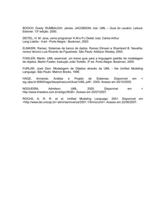 BOOCH, Grady. RUMBAUGH, James. JACOBSON, Ivar. UML – Guia do usuário. Leitura:
Elsevier. 13º edição. 2000.
DEITEL, H. M. Java, como programar/ H.M e P.J Deitel; trad. Carlos Arthur
Lang Lisbôa - 4.ed - Porto Alegre : Bookman, 2003
ELMASRI, Ramez. Sistemas de banco de dados. Ramez Elmasri e Shamkant B. Navathe;
revisor técnico Luis Ricardo de Figueiredo. São Paulo: Addison Wesley, 2005.
FOWLER, Martin. UML essencial: um breve guia para a linguagem padrão de modelagem
de objetos. Martin Fowler; tradução João Tortello. 3ª ed. Porto Alegre: Bookman, 2005.
FURLAN, José Davi. Modelagem de Objetos através da UML - the Unified Modeling
Language. São Paulo: Makron Books, 1998.
HAGE, Armando. Análise e Projeto de Sistemas. Disponível em <
sig.ufpa.br:8080/hage/disciplinas/uml/Aula1UML.pdf>. 2005. Acesso em 20/10/2005.
NOGUEIRA, Admilson. UML. 2005. Disponível em <
http://www.imasters.com.br/artigo/3636>. Acesso em 25/07/2007.
ROCHA, A. R. R. et al. Unified Modeling Language. 2001. Disponível em
<http://www.dei.unicap.br/~almir/seminarios/2001.1/5mno/uml/>. Acesso em 22/06/2007.
 