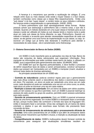 A herança é o mecanismo que permite a reutilização de códigos. É uma
relação entre duas ou mais classes onde existe a Super Classe e a Sub Classe,
também conhecidas como classe pai e classe filha respectivamente. Então uma
“sub classe” é do tipo “super classe”, e contém todos os seus métodos e atributos.
Na herança existe a especialização e a generalização. (HAGE, 2005).
O termo polimorfismo quer dizer etimologicamente várias formas. Muitas
pessoas acham que sobrecarga e polimorfismo são a mesma coisa, o que não é
verdade. Quando um método declarado em uma super classe é herdado para as sub
classes e pode ser utilizado em todas as sub classes tendo o mesmo nome e pode
atuar em cada sub classe de forma diferente, ou seja, Polimorfismo. Quando um
método é herdado e re-escrito para atender necessidades específicas de cada sub
classe, se ele ganhar uma nova forma de implementação na sub classe, ou seja, re-
escrever um código que já tenha sido declarado e modifica-lo para atender a
necessidade de cada classe , isto é caracterizado como Sobrecarga.
3 - Sistema Gerenciador de Banco de Dados (SGBD)
Um SGBD é muito importante para as aplicações nos dias de hoje. Banco de
dados são conjuntos de dados estruturados que organizam informação. Para
manipular as informações que estão contidas nesse banco de dados, é utilizado um
SGBD, que é responsável pelo gerenciamento dos dados. (ELMASRI, 2005)
Um SGBD tem que ter algumas particularidades, e deve facilitar o processo
de definir (especificar tipos de dados a serem armazenados), construir (armazenar
dados que possam ser manipulados por um SGBD) e manipular (inserir, atualizar e
remover base dados de diversas aplicações).
As principais características de um SGBD são:
- Controle de redundância: pode-se construir regras para que o gerenciamento
seja mais eficaz evitando assim a redundância dos dados e economiza-se espaço
em disco. Por exemplo, um aluno só pode ser cadastrado uma única vez em cada
curso; cada disciplina só pode ser cadastrada uma vez em um único curso; ou ainda,
cada aluno só pode se inscrever uma vez em cada matéria.
- Restrição a acesso não autorizado: Em um banco de dados com vários usuários,
cada um tem acesso no que lhe é permitido. Com um SGBD é possível restringir os
acessos de cada usuário ou grupo de usuários, permitido assim acessos autorizados
para cada usuário.
- Garantia de armazenamento persistente: Com um SGBD é possível armazenar
dados de uma forma organizada. Em muitos SGBD‟s é necessário fazer a conversão
de tipo, porque muitos deles não conhecem o formato dos tipos da linguagem OO,
então é necessário fazer a conversão. Umas das vantagens de um banco de dados
orientado a objetos é que ele reconhece esse formato não precisando fazer
conversão de tipos.
- Garantia de armazenamento de estruturas para o processamento eficiente de
consultas: Uma outra característica de um SGBD é que além de armazenar dados
ele deve prover mecanismo que facilitem a busca, a inserção ou atualização da base
de dados.
- Compartilhamento de dados: SGBD‟s multiusuários devem fornecer controle de
concorrência para assegurar que atualizações simultâneas resultem em
 
