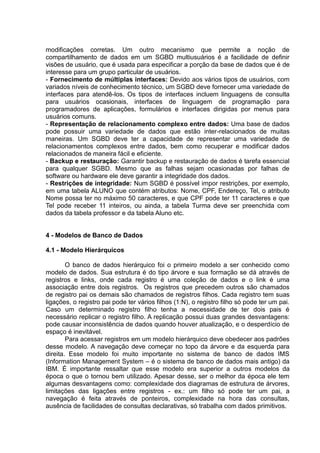 modificações corretas. Um outro mecanismo que permite a noção de
compartilhamento de dados em um SGBD multiusuários é a facilidade de definir
visões de usuário, que é usada para especificar a porção da base de dados que é de
interesse para um grupo particular de usuários.
- Fornecimento de múltiplas interfaces: Devido aos vários tipos de usuários, com
variados níveis de conhecimento técnico, um SGBD deve fornecer uma variedade de
interfaces para atendê-los. Os tipos de interfaces incluem linguagens de consulta
para usuários ocasionais, interfaces de linguagem de programação para
programadores de aplicações, formulários e interfaces dirigidas por menus para
usuários comuns.
- Representação de relacionamento complexo entre dados: Uma base de dados
pode possuir uma variedade de dados que estão inter-relacionados de muitas
maneiras. Um SGBD deve ter a capacidade de representar uma variedade de
relacionamentos complexos entre dados, bem como recuperar e modificar dados
relacionados de maneira fácil e eficiente.
- Backup e restauração: Garantir backup e restauração de dados é tarefa essencial
para qualquer SGBD. Mesmo que as falhas sejam ocasionadas por falhas de
software ou hardware ele deve garantir a integridade dos dados.
- Restrições de integridade: Num SGBD é possível impor restrições, por exemplo,
em uma tabela ALUNO que contém atributos: Nome, CPF, Endereço, Tel, o atributo
Nome possa ter no máximo 50 caracteres, e que CPF pode ter 11 caracteres e que
Tel pode receber 11 inteiros, ou ainda, a tabela Turma deve ser preenchida com
dados da tabela professor e da tabela Aluno etc.
4 - Modelos de Banco de Dados
4.1 - Modelo Hierárquicos
O banco de dados hierárquico foi o primeiro modelo a ser conhecido como
modelo de dados. Sua estrutura é do tipo árvore e sua formação se dá através de
registros e links, onde cada registro é uma coleção de dados e o link é uma
associação entre dois registros. Os registros que precedem outros são chamados
de registro pai os demais são chamados de registros filhos. Cada registro tem suas
ligações, o registro pai pode ter vários filhos (1:N), o registro filho só pode ter um pai.
Caso um determinado registro filho tenha a necessidade de ter dois pais é
necessário replicar o registro filho. A replicação possui duas grandes desvantagens:
pode causar inconsistência de dados quando houver atualização, e o desperdício de
espaço é inevitável.
Para acessar registros em um modelo hierárquico deve obedecer aos padrões
desse modelo. A navegação deve começar no topo da árvore e da esquerda para
direita. Esse modelo foi muito importante no sistema de banco de dados IMS
(Information Management System – é o sistema de banco de dados mais antigo) da
IBM. É importante ressaltar que esse modelo era superior a outros modelos da
época o que o tornou bem utilizado. Apesar desse, ser o melhor da época ele tem
algumas desvantagens como: complexidade dos diagramas de estrutura de árvores,
limitações das ligações entre registros - ex.: um filho só pode ter um pai, a
navegação é feita através de ponteiros, complexidade na hora das consultas,
ausência de facilidades de consultas declarativas, só trabalha com dados primitivos.
 