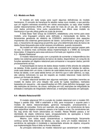 4.2 - Modelo em Rede
O modelo em rede surgiu para suprir algumas deficiências do modelo
hierárquico. O conceito de hierarquia foi abolido nesse novo modelo, o que permitiu
que um registro estivesse envolvido em várias associações, ou seja, esse modelo
aceitar relacionamentos (N:M), um filho pode ter mais de um pai, ele só trabalha
com dados primitivos. Uma outra característica que difere esse modelo do
hierárquico é que ele utiliza grafos ao invés de árvores.
A Data Base Task Group da CODASYL estabeleceu uma norma para esse
modelo, uma linguagem própria para definição e manipulação de dados. As
ferramentas geradoras de relatório da CODASYL padronizaram dois aspectos
importantes dos sistemas gerenciadores de dados: concorrência e segurança. Com
isso, o mecanismo de segurança já permitiu que uma determinada área de banco de
dados fosse bloqueada para evitar acessos simultâneos, quando necessário.
No modelo em rede qualquer nó pode ser acessado sem precisar passar pelo
nó raiz. O sistema mais conhecido dessa implementação é o IDMS da Computer
Associates. O diagrama para essa estrutura é formado por registros e links.
4.3 – Modelo Relacional
O modelo relacional surgiu com o propósito de aumentar a independência dos
dados nos sistemas gerenciadores de banco de dados; disponibilizar um conjunto de
funções apoiadas em álgebra relacional para armazenar e recuperar dados; permitir
processamento ad hoc.
A representação do banco de dados desse modelo é feito através de coleções
de tabelas. Então quando parte para essa visão, é possível ter tabelas de valores,
onde cada tabela tem um nome, e dentro de cada tabela temos as tuplas que são as
linhas da tabela, e em cada tabela temos um domínio que é valor atômico, ou seja,
são valores indivisíveis no que diz respeito ao modelo relacional. Cada domínio
possui um formato de dados.
O modelo relacional também tem algumas restrições: restrições inerentes ao
modelo de dados (em uma relação não pode ter tuplas repetidas), restrições
baseadas em esquema – são especificações em DDL (data definition language), que
são restrições de domínio, de chave, restrições em null, restrições de integridade de
entidade e restrições de integridade referencial, e restrições baseadas em aplicação.
4.4 – Modelo Relacional-OO
O modelo relacional OO é a junção do modelo relacional com o modelo OO.
Segue o padrão SQL 1999 e estendem a SQL para incorporar o suporte para o
modelo de dados relacional-objeto, gerencia transações, processamento e
otimização de consultas. Como por exemplo, ele passou a ter construtores de tipos
para especificar objetos complexos, passou a ter tuplas e array. Os construtores set,
list, bag ainda não foram adicionados ao modelo. Nesse Modelo passou a ter
identidade de objeto (reference type), encapsulamento de operações e foram
adicionados mecanismo de herança e polimorfismo.
Mesmo com todas essas características a implementação fisicamente
continua sendo feita através de tabelas, ou seja, como um modelo relacional. A
semântica da aplicação é modelada e representada através de objetos, enquanto
sua implementação física é feita na forma relacional.
As principais extensões ao modelo relacional que caracterizam os modelos
 