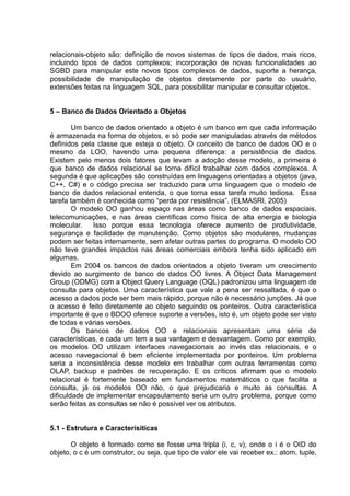 relacionais-objeto são: definição de novos sistemas de tipos de dados, mais ricos,
incluindo tipos de dados complexos; incorporação de novas funcionalidades ao
SGBD para manipular este novos tipos complexos de dados, suporte a herança,
possibilidade de manipulação de objetos diretamente por parte do usuário,
extensões feitas na linguagem SQL, para possibilitar manipular e consultar objetos.
5 – Banco de Dados Orientado a Objetos
Um banco de dados orientado a objeto é um banco em que cada informação
é armazenada na forma de objetos, e só pode ser manipuladas através de métodos
definidos pela classe que esteja o objeto. O conceito de banco de dados OO e o
mesmo da LOO, havendo uma pequena diferença: a persistência de dados.
Existem pelo menos dois fatores que levam a adoção desse modelo, a primeira é
que banco de dados relacional se torna difícil trabalhar com dados complexos. A
segunda é que aplicações são construídas em linguagens orientadas a objetos (java,
C++, C#) e o código precisa ser traduzido para uma linguagem que o modelo de
banco de dados relacional entenda, o que torna essa tarefa muito tediosa. Essa
tarefa também é conhecida como “perda por resistência”. (ELMASRI, 2005)
O modelo OO ganhou espaço nas áreas como banco de dados espaciais,
telecomunicações, e nas áreas científicas como física de alta energia e biologia
molecular. Isso porque essa tecnologia oferece aumento de produtividade,
segurança e facilidade de manutenção. Como objetos são modulares, mudanças
podem ser feitas internamente, sem afetar outras partes do programa. O modelo OO
não teve grandes impactos nas áreas comerciais embora tenha sido aplicado em
algumas.
Em 2004 os bancos de dados orientados a objeto tiveram um crescimento
devido ao surgimento de banco de dados OO livres. A Object Data Management
Group (ODMG) com a Object Query Language (OQL) padronizou uma linguagem de
consulta para objetos. Uma característica que vale a pena ser ressaltada, é que o
acesso a dados pode ser bem mais rápido, porque não é necessário junções. Já que
o acesso é feito diretamente ao objeto seguindo os ponteiros. Outra característica
importante é que o BDOO oferece suporte a versões, isto é, um objeto pode ser visto
de todas e várias versões.
Os bancos de dados OO e relacionais apresentam uma série de
características, e cada um tem a sua vantagem e desvantagem. Como por exemplo,
os modelos OO utilizam interfaces navegacionais ao invés das relacionais, e o
acesso navegacional é bem eficiente implementada por ponteiros. Um problema
seria a inconsistência desse modelo em trabalhar com outras ferramentas como
OLAP, backup e padrões de recuperação. E os críticos afirmam que o modelo
relacional é fortemente baseado em fundamentos matemáticos o que facilita a
consulta, já os modelos OO não, o que prejudicaria e muito as consultas. A
dificuldade de implementar encapsulamento seria um outro problema, porque como
serão feitas as consultas se não é possível ver os atributos.
5.1 - Estrutura e Caracterísiticas
O objeto é formado como se fosse uma tripla (i, c, v), onde o i é o OID do
objeto, o c é um construtor, ou seja, que tipo de valor ele vai receber ex.: atom, tuple,
 