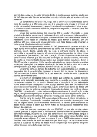 set, list, bag, array e v é o valor corrente. Então o objeto passa a suportar aquilo que
foi definido para ele. Se ele vai receber um valor atômico ele só aceitará valores
atômicos.
Os construtores de tipos sets, bags, lists e arrays são caracterizados como
tipos de coleções e a diferença entre eles é a seguinte: sets e bags, o primeiro só
aceita valores distintos enquanto o segundo aceita valores duplicados. Lists e arrays,
o primeiro só aceita números arbitrários, enquanto o segundo, o tamanho deve ser
pré-estabelecido.
Umas das características dos sistemas OO é ocultar informação e tipos
abstratos de dados, sendo que é muito complicado aplicar esse modelo na prática.
Por exemplo, nos sistemas atuais para uma consulta em uma determinada tabela é
necessário saber todos os atributos da tabela, para formar a consulta. Em um
sistema OO, que preza pelo encapsulamento nem toda tabela pode enxergar a
outra, o que dificultaria muito as consultas.
A idéia do encapsulamento em um BD OO, já que não dá para ser aplicado a
rigor, é pelo menos tratar o comportamento do objeto com funções pré-definidas. Por
exemplo, insert, delete, update etc. Ou seja, a estrutura interna do objeto é
escondida, e os usuários externos só conhecem a interface do tipo de objeto como
os argumentos (parâmetros), de cada operação. Então a implementação é oculta
para usuários externos que está incluído a definição da estrutura interna, de dados
do objeto e a implementação das operações que acessam essas estruturas. Enfim o
BD OO propõe o seguinte, dividir estrutura do objeto em partes visíveis e ocultas
então para operações que exigem atualização da base de dados torna se oculta e
para operações que exige consultas, torna-se visível. (ELMASRI, 2005)
Em grande parte, os bancos de dados OO tem suas restrições com relação às
extensões, isto é, as extensões possuem o mesmo tipo ou classe. Na Linguagem
OO nem sempre é assim. SMALLTALK, por exemplo, permite ter uma coleção de
objetos de diferentes tipos.
É comum em aplicações de banco de dados que cada tipo ou subtipo de dado
possua uma extensão associada, que mantenha a coleção de todos os objetos
persistentes daquele tipo ou subtipo. Nesse caso, a restrição é de que todo objeto
numa extensão que corresponda a um subtipo também deva ser um membro de
extensão que corresponda a seu supertipo. Alguns sistemas de banco de dados OO
possuem um tipo de sistema predefinido (chamado de classe raiz (root) ou classe
OBJETO, cuja extensão contém todos os objetos do sistema. A classificação então
segue, designando objetos para supertipos adicionais que são significativos para a
aplicação, criando uma hierarquia de tipo ou hierarquia de classe para o sistema).
Grande parte do modelo OO separa claramente o que é objeto persistente, e
objeto transiente. Por exemplo, quando é realizada uma consulta, é carregada uma
lista de objetos numa classe transiente (temporária), o sistema pode manipular os
dados nessa classe e assim que forem feitas as manipulações necessárias elas
deixam de existirem.
Uma das grandes vantagens de um SGBDOO é que ele permite salvar
objetos grandes e depois obter a recuperação facilmente desses grandes objetos
como texto longos, imagens etc. Eles são considerados não estruturados porque o
SGBD não conhece a sua estrutura. A aplicação pode utilizar várias funções para
manipular esses objetos. E o mais importante é que o SGBD não conhece essas
funções, mas através de técnicas oferecidas por ele é capaz de reconhecer esses
objetos e buscá-los no banco de dados. Caso o objeto seja muito grande ele pode
utilizar técnicas como buffering e caching.
 