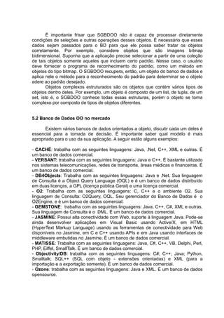 É importante frisar que SGBDOO não é capaz de processar diretamente
condições de seleções e outras operações desses objetos. É necessário que esses
dados sejam passados para o BD para que ele possa saber tratar os objetos
corretamente. Por exemplo, considere objetos que são imagens bitmap
bidimensional. Suponha que a aplicação precise selecionar a partir de uma coleção
de tais objetos somente aqueles que incluem certo padrão. Nesse caso, o usuário
deve fornecer o programa de reconhecimento do padrão, como um método em
objetos do tipo bitmap. O SGBDOO recupera, então, um objeto do banco de dados e
aplica nele o método para o reconhecimento do padrão para determinar se o objeto
adere ao padrão desejado.
Objetos complexos estruturados são os objetos que contém vários tipos de
objetos dentro deles. Por exemplo, um objeto é composto de um list, de tupla, de um
set, isto é, o SGBDOO conhece todas essas estruturas, porém o objeto se torna
complexo por composto de tipos de objetos diferentes.
5.2 Banco de Dados OO no mercado
Existem vários bancos de dados orientados a objeto, discutir cada um deles é
essencial para a tomada de decisão. É importante saber qual modelo é mais
apropriado para o uso da sua aplicação. A seguir estão alguns exemplos:
- CACHÉ: trabalha com as seguintes linguagens: Java, .Net, C++, XML e outras. É
um banco de dados comercial.
- VERSANT: trabalha com as seguintes linguagens: Java e C++. É bastante utilizado
nos sistemas telecomunicações, redes de transporte, áreas médicas e financeiras. É
um banco de dados comercial.
- DB4Objects: Trabalha com as seguintes linguagens: Java e .Net. Sua linguagem
de Consulta é a Object Query Language (OQL) e é um banco de dados distribuído
em duas licenças, a GPL (licença pública Geral) e uma licença comercial.
- O2: Trabalha com as seguintes linguagens: C, C++ e o ambiente O2. Sua
linguagem de Consulta: O2Query, OQL. Seu gerenciador do Banco de Dados é o
O2Engine, e é um banco de dados comercial.
- GEMSTONE: trabalha com as seguintes linguagens: Java, C++, C#, XML e outras.
Sua linguagem de Consulta é o DML. É um banco de dados comercial.
- JASMINE: Possui alta conectividade com Web, suporte à linguagem Java. Pode-se
ainda desenvolver aplicações em Visual Basic usando Active/X, em HTML
(HyperText Markup Language) usando as ferramentas de conectividade para Web
disponíveis no Jasmine, em C e C++ usando APIs e em Java usando interfaces de
middleware embutidas no Jasmine. É um banco de dados comercial.
- MATISSE: Trabalha com as seguintes linguagens: Java, C#, C++, VB, Delphi, Perl,
PHP, Eiffel, SmallTalk. É um banco de dados comercial.
- Objectivity/DB: trabalha com as seguintes linguagens: C#; C++; Java; Python,
Smalltalk; SQL++ (SQL com objeto - extensões orientadas) e XML (para a
importação e a exportação somente). É um banco de dados comercial.
- Ozone: trabalha com as seguintes linguagens: Java e XML. É um banco de dados
opensource.
 