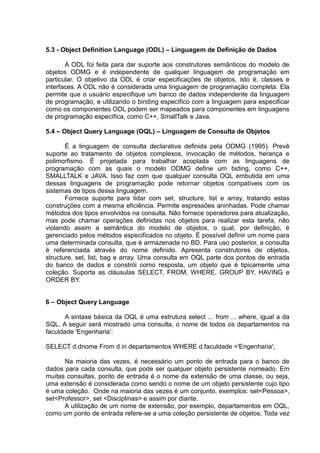5.3 - Object Definition Language (ODL) – Linguagem de Definição de Dados
A ODL foi feita para dar suporte aos construtores semânticos do modelo de
objetos ODMG e é independente de qualquer linguagem de programação em
particular. O objetivo da ODL é criar especificações de objetos, isto é, classes e
interfaces. A ODL não é considerada uma linguagem de programação completa. Ela
permite que o usuário especifique um banco de dados independente da linguagem
de programação, e utilizando o binding específico com a linguagem para especificar
como os componentes ODL podem ser mapeados para componentes em linguagens
de programação específica, como C++, SmallTalk e Java.
5.4 – Object Query Language (OQL) – Linguagem de Consulta de Objetos
É a linguagem de consulta declarativa definida pela ODMG (1995). Prevê
suporte ao tratamento de objetos complexos, invocação de métodos, herança e
polimorfismo. É projetada para trabalhar acoplada com as linguagens de
programação com as quais o modelo ODMG define um biding, como C++,
SMALLTALK e JAVA. Isso faz com que qualquer consulta OQL embutida em uma
dessas linguagens de programação pode retornar objetos compatíveis com os
sistemas de tipos dessa linguagem.
Fornece suporte para lidar com set, structure, list e array, tratando estas
construções com a mesma eficiência. Permite expressões aninhadas. Pode chamar
métodos dos tipos envolvidos na consulta. Não fornece operadores para atualização,
mas pode chamar operações definidas nos objetos para realizar esta tarefa, não
violando assim a semântica do modelo de objetos, o qual, por definição, é
gerenciado pelos métodos especificados no objeto. É possível definir um nome para
uma determinada consulta, que é armazenada no BD. Para uso posterior, a consulta
é referenciada através do nome definido. Apresenta construtores de objetos,
structure, set, list, bag e array. Uma consulta em OQL parte dos pontos de entrada
do banco de dados e constrói como resposta, um objeto que é tipicamente uma
coleção. Suporta as cláusulas SELECT, FROM, WHERE, GROUP BY, HAVING e
ORDER BY.
6 – Object Query Language
A sintaxe básica da OQL é uma estrutura select ... from ... where, igual a da
SQL. A seguir será mostrado uma consulta, o nome de todos os departamentos na
faculdade 'Engenharia‟:
SELECT d.dnome From d in departamentos WHERE d.faculdade ='Engenharia';
Na maioria das vezes, é necessário um ponto de entrada para o banco de
dados para cada consulta, que pode ser qualquer objeto persistente nomeado. Em
muitas consultas, ponto de entrada é o nome da extensão de uma classe, ou seja,
uma extensão é considerada como sendo o nome de um objeto persistente cujo tipo
é uma coleção. Onde na maioria das vezes é um conjunto, exemplos: set<Pessoa>,
set<Professor>, set <Disciplinas> e assim por diante.
A utilização de um nome de extensão, por exemplo, departamentos em OQL,
como um ponto de entrada refere-se a uma coleção persistente de objetos. Toda vez
 