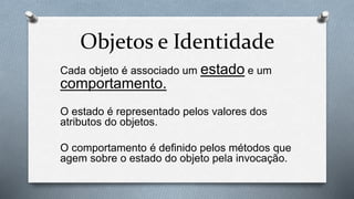 Objetos e Identidade
Cada objeto é associado um estado e um
comportamento.
O estado é representado pelos valores dos
atributos do objetos.
O comportamento é definido pelos métodos que
agem sobre o estado do objeto pela invocação.
 