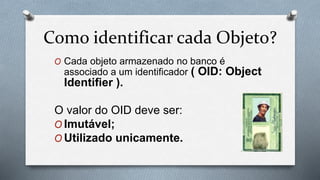 Como identificar cada Objeto?
O Cada objeto armazenado no banco é
associado a um identificador ( OID: Object
Identifier ).
O valor do OID deve ser:
O Imutável;
O Utilizado unicamente.
 