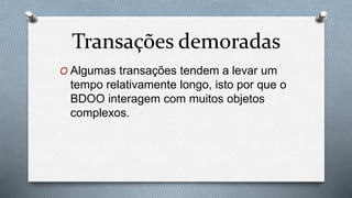 Transações demoradas
O Algumas transações tendem a levar um
tempo relativamente longo, isto por que o
BDOO interagem com muitos objetos
complexos.
 