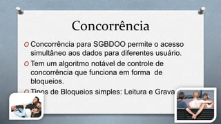 Concorrência
O Concorrência para SGBDOO permite o acesso
simultâneo aos dados para diferentes usuário.
O Tem um algoritmo notável de controle de
concorrência que funciona em forma de
bloqueios.
O Tipos de Bloqueios simples: Leitura e Gravação
 