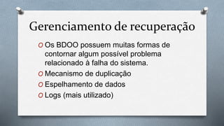 Gerenciamento de recuperação
O Os BDOO possuem muitas formas de
contornar algum possível problema
relacionado à falha do sistema.
O Mecanismo de duplicação
O Espelhamento de dados
O Logs (mais utilizado)
 