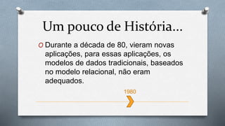 O Durante a década de 80, vieram novas
aplicações, para essas aplicações, os
modelos de dados tradicionais, baseados
no modelo relacional, não eram
adequados.
Um pouco de História...
1980
 