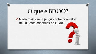 O Nada mais que a junção entre conceitos
de OO com conceitos de SGBD.
O que é BDOO?
 