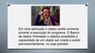 Em uma aplicação o objeto existe somente
durante a execução do programa. O Banco
de dados Orientado a objetos possibilita a
capacidade de um objeto ser criado e existir
permanentemente, ou seja persistir.
 