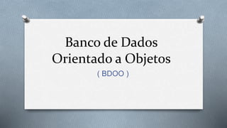 Banco de Dados
Orientado a Objetos
( BDOO )
 