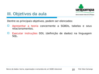 10
III. Objetivos da aula
Dentre os principais objetivos, podem ser elencados:
 Apresentar a teoria concernente a SGBDs, tabelas e seus
relacionamentos.
 Executar instruções DDL (definição de dados) na linguagem
SQL.
Banco de dados: teoria, organização e comandos de um SGBD relacional Prof. Alex Camargo
 