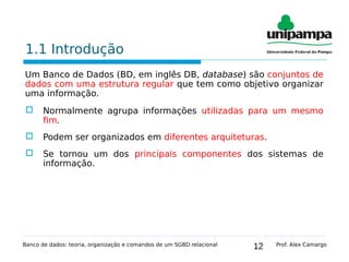 12
1.1 Introdução
Um Banco de Dados (BD, em inglês DB, database) são conjuntos de
dados com uma estrutura regular que tem como objetivo organizar
uma informação.
 Normalmente agrupa informações utilizadas para um mesmo
fim.
 Podem ser organizados em diferentes arquiteturas.
 Se tornou um dos principais componentes dos sistemas de
informação.
Banco de dados: teoria, organização e comandos de um SGBD relacional Prof. Alex Camargo
 