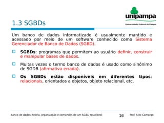 16
1.3 SGBDs
Um banco de dados informatizado é usualmente mantido e
acessado por meio de um software conhecido como Sistema
Gerenciador de Banco de Dados (SGBD).
 SGBDs: programas que permitem ao usuário definir, construir
e manipular bases de dados.
 Muitas vezes o termo banco de dados é usado como sinônimo
de SGDB (afirmativa errada).
 Os SGBDs estão disponíveis em diferentes tipos:
relacionais, orientados a objetos, objeto relacional, etc.
Banco de dados: teoria, organização e comandos de um SGBD relacional Prof. Alex Camargo
 