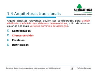 18
1.4 Arquiteturas tradicionais
Alguns aspectos relevantes devem ser considerados para atingir
eficiência e eficácia nos sistemas desenvolvidos, a fim de atender
usuários nos mais variados domínios de aplicação.
 Centralizados
 Cliente-servidor
 Paralelos
 Distribuídos
Banco de dados: teoria, organização e comandos de um SGBD relacional Prof. Alex Camargo
 
