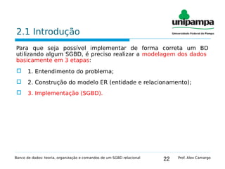 22
2.1 Introdução
Para que seja possível implementar de forma correta um BD
utilizando algum SGBD, é preciso realizar a modelagem dos dados
basicamente em 3 etapas:
 1. Entendimento do problema;
 2. Construção do modelo ER (entidade e relacionamento);
 3. Implementação (SGBD).
Banco de dados: teoria, organização e comandos de um SGBD relacional Prof. Alex Camargo
 