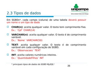 26
2.3 Tipos de dados
Em SGBDs*, cada campo (coluna) de uma tabela deverá possuir
um nome e um tipo de dado
 CHAR(n): aceita qualquer valor. O texto tem comprimento fixo.
Ex.: `Cpf` CHAR(14)
 VARCHAR(n): aceita qualquer valor. O texto é de comprimento
variável.
Ex.: `Nome` VARCHAR(50)
 TEXT: aceita qualquer valor. O texto é de comprimento
variável em cada configuração de SGBD.
Ex.: `Observacoes` TEXT
 INT: aceita valores numéricos inteiros.
Ex.: `QuantidadeFilhos` INT
* principais tipos de dados do SGBD MySQL¹
 