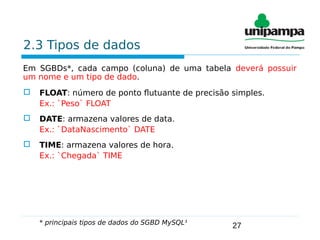 27
2.3 Tipos de dados
Em SGBDs*, cada campo (coluna) de uma tabela deverá possuir
um nome e um tipo de dado.
 FLOAT: número de ponto flutuante de precisão simples.
Ex.: `Peso` FLOAT
 DATE: armazena valores de data.
Ex.: `DataNascimento` DATE
 TIME: armazena valores de hora.
Ex.: `Chegada` TIME
* principais tipos de dados do SGBD MySQL¹
 
