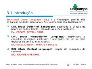 29
3.1 Introdução
Structured Query Language (SQL) é a linguagem padrão dos
os bancos de dados relacionais. Seus comandos são divididos em:
 DDL (Data Definition Language): destinada a criação do
banco de dados, tabelas, além das relações existentes.
Ex.: CREATE, ALTER e DROP.
 DML (Data Manipulation Language): destinados a
consultas, inserções, exclusões e alterações em um ou mais
registros de uma ou mais tabelas.
Ex.: SELECT, INSERT, UPDATE e DELETE.
 DCL (Data Control Language): dispõe de comandos de
controle.
Ex.: GRANTE e REVOKE.
Banco de dados: teoria, organização e comandos de um SGBD relacional Prof. Alex Camargo
 